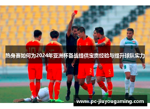 热身赛如何为2024年亚洲杯备战提供宝贵经验与提升球队实力