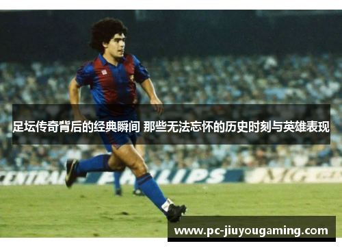 足坛传奇背后的经典瞬间 那些无法忘怀的历史时刻与英雄表现
