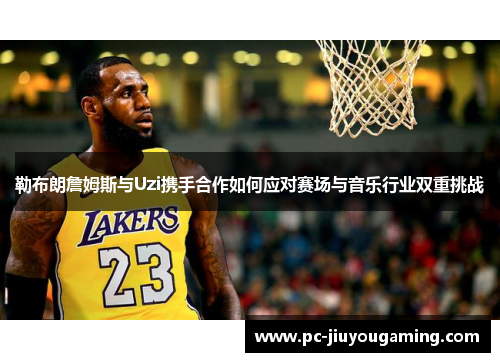 勒布朗詹姆斯与Uzi携手合作如何应对赛场与音乐行业双重挑战