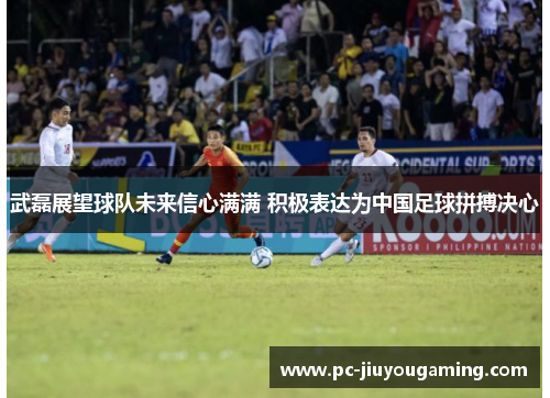 武磊展望球队未来信心满满 积极表达为中国足球拼搏决心