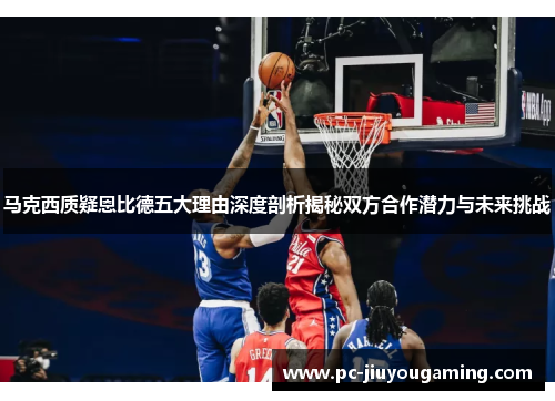 马克西质疑恩比德五大理由深度剖析揭秘双方合作潜力与未来挑战