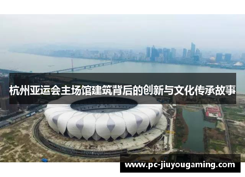 杭州亚运会主场馆建筑背后的创新与文化传承故事