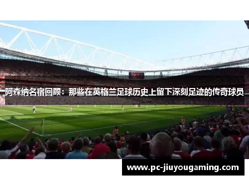 阿森纳名宿回顾：那些在英格兰足球历史上留下深刻足迹的传奇球员
